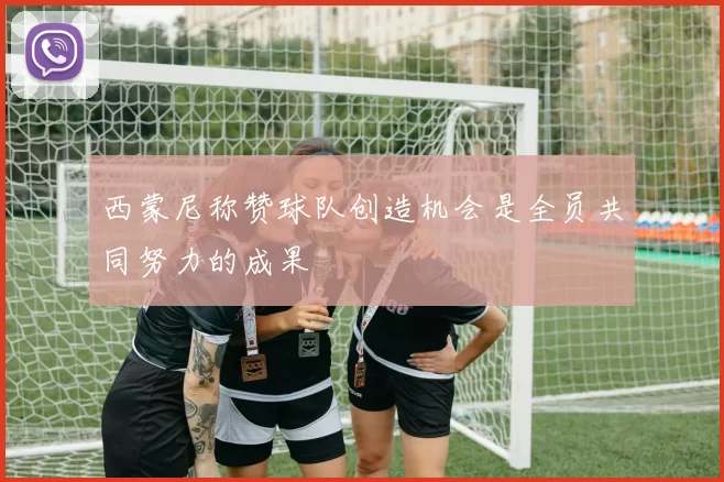 西蒙尼称赞球队创造机会是全员共同努力的成果