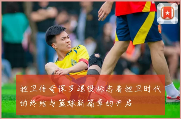 控卫传奇保罗退役标志着控卫时代的终结与篮球新篇章的开启