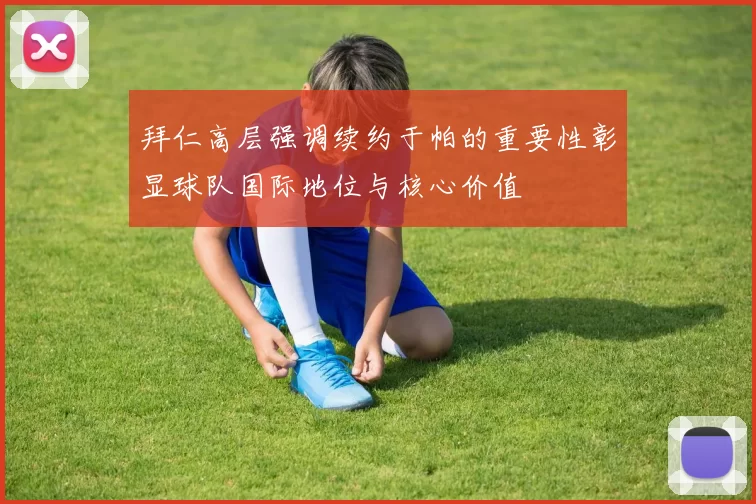 拜仁高层强调续约于帕的重要性彰显球队国际地位与核心价值