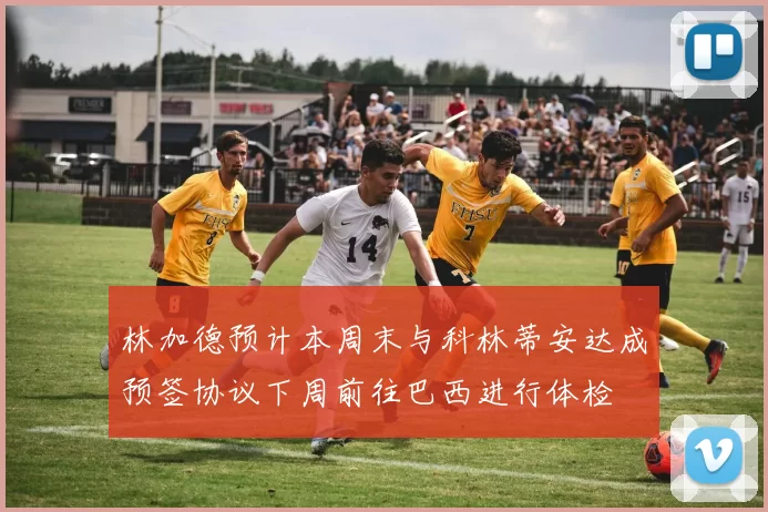 林加德预计本周末与科林蒂安达成预签协议下周前往巴西进行体检