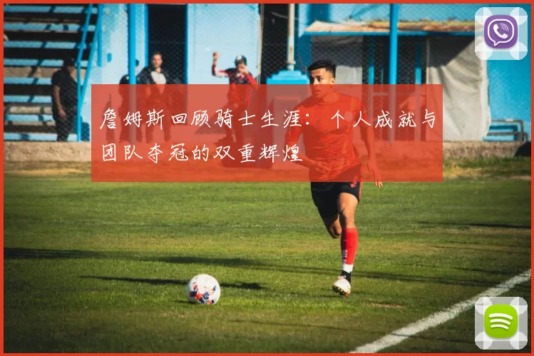 詹姆斯回顾骑士生涯：个人成就与团队夺冠的双重辉煌