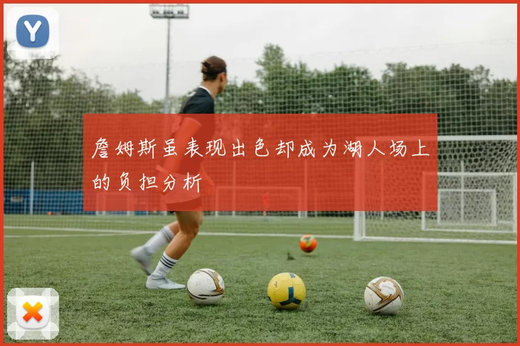 詹姆斯虽表现出色却成为湖人场上的负担分析