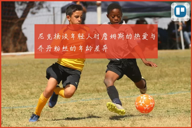 尼克杨谈年轻人对詹姆斯的热爱与乔丹粉丝的年龄差异