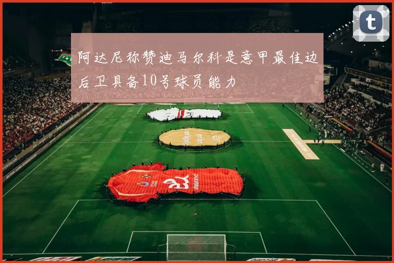 阿达尼称赞迪马尔科是意甲最佳边后卫具备10号球员能力
