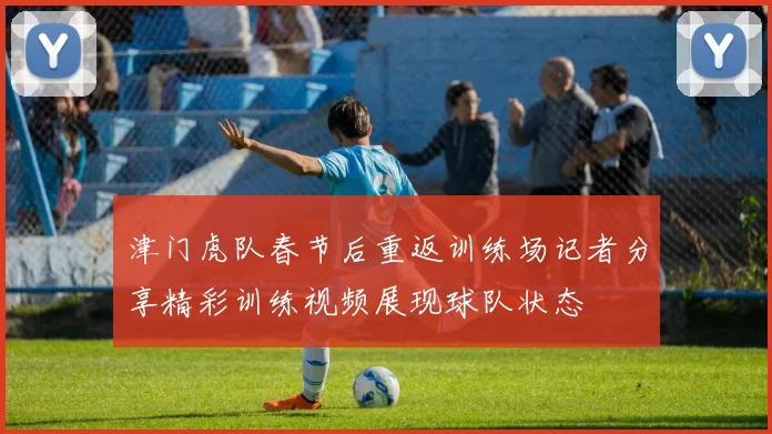 津门虎队春节后重返训练场记者分享精彩训练视频展现球队状态