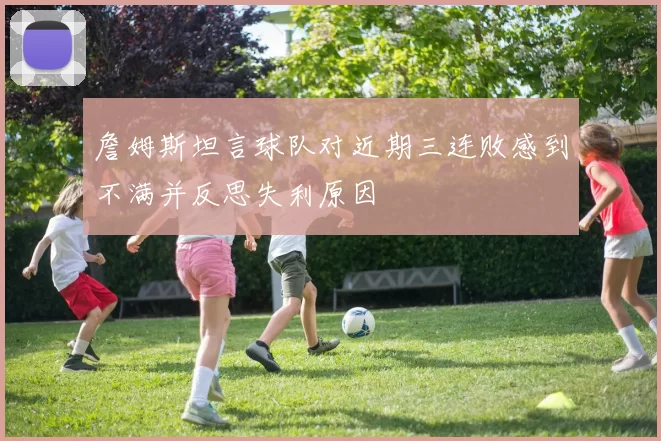 詹姆斯坦言球队对近期三连败感到不满并反思失利原因
