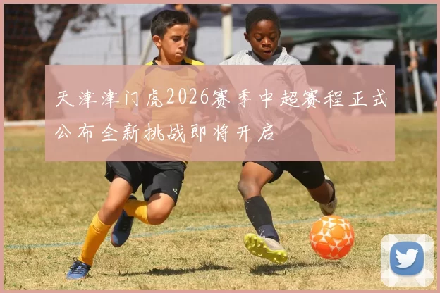 天津津门虎2026赛季中超赛程正式公布全新挑战即将开启