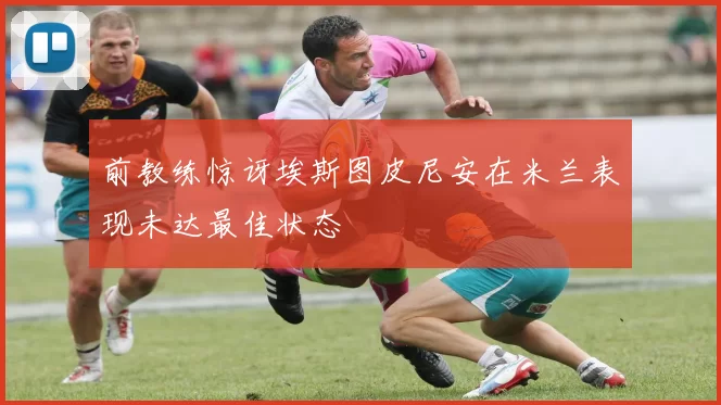 前教练惊讶埃斯图皮尼安在米兰表现未达最佳状态