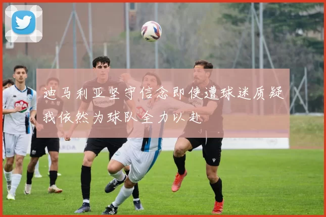 迪马利亚坚守信念即使遭球迷质疑我依然为球队全力以赴