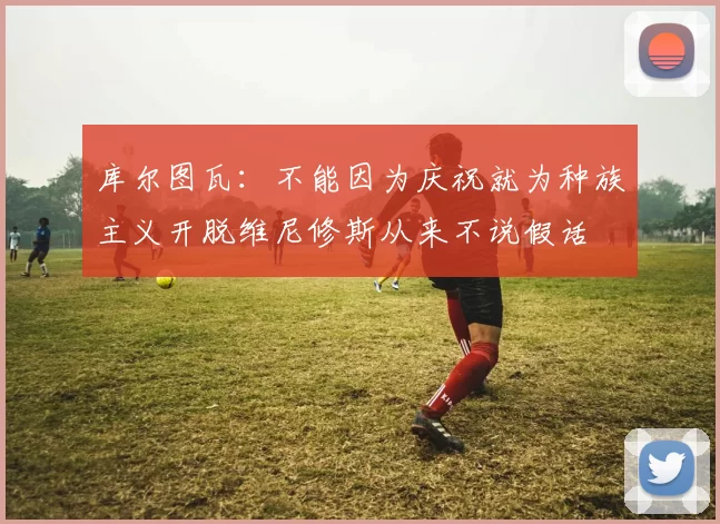 库尔图瓦：不能因为庆祝就为种族主义开脱维尼修斯从来不说假话