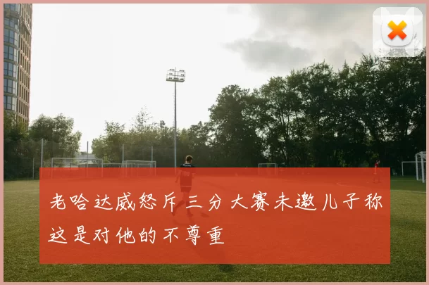 老哈达威怒斥三分大赛未邀儿子称这是对他的不尊重