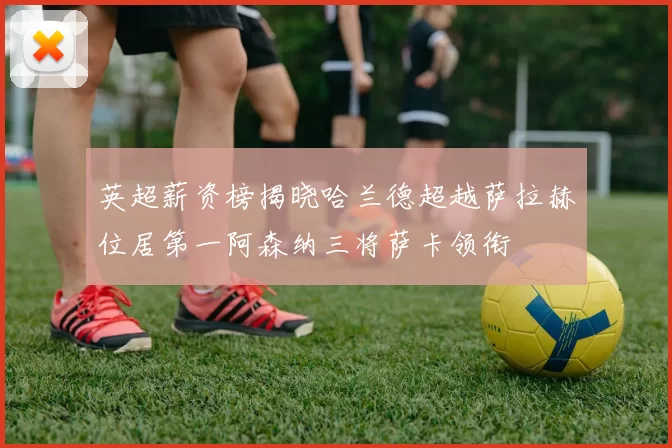 英超薪资榜揭晓哈兰德超越萨拉赫位居第一阿森纳三将萨卡领衔