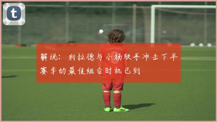 解说：利拉德与小杨联手冲击下半赛季的最佳组合时机已到