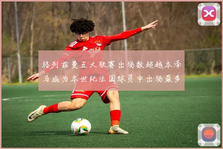 格列兹曼五大联赛出场数超越本泽马成为本世纪法国球员中出场最多者