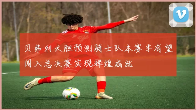 贝弗利大胆预测骑士队本赛季有望闯入总决赛实现辉煌成就