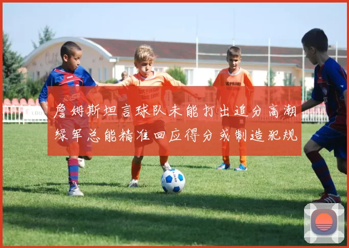 詹姆斯坦言球队未能打出追分高潮绿军总能精准回应得分或制造犯规