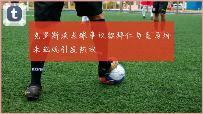 克罗斯谈点球争议称拜仁与皇马均未犯规引发热议