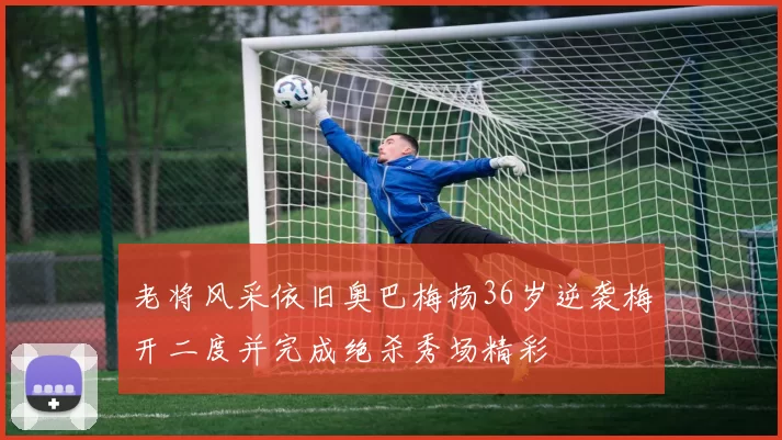 老将风采依旧奥巴梅扬36岁逆袭梅开二度并完成绝杀秀场精彩