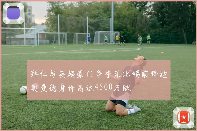 拜仁与英超豪门争夺莱比锡前锋迪奥曼德身价高达4500万欧