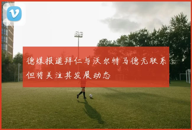 德媒报道拜仁与沃尔特马德无联系但将关注其发展动态
