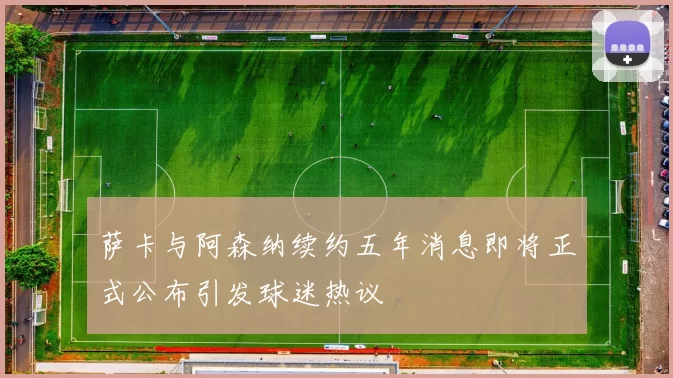 萨卡与阿森纳续约五年消息即将正式公布引发球迷热议