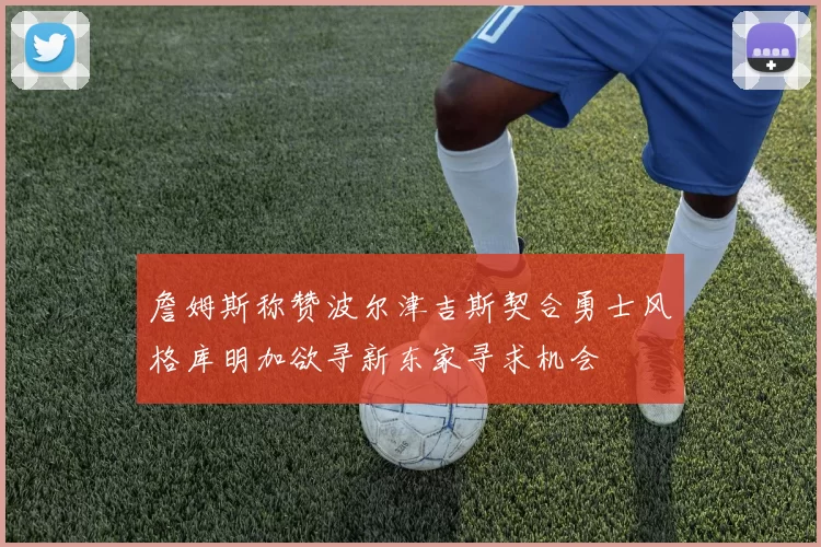詹姆斯称赞波尔津吉斯契合勇士风格库明加欲寻新东家寻求机会